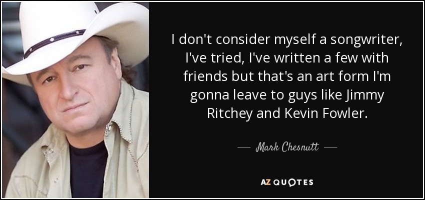 I don't consider myself a songwriter, I've tried, I've written a few with friends but that's an art form I'm gonna leave to guys like Jimmy Ritchey and Kevin Fowler. - Mark Chesnutt