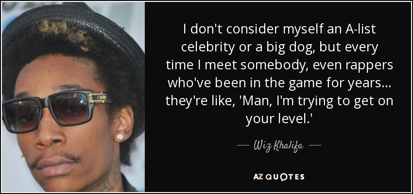 I don't consider myself an A-list celebrity or a big dog, but every time I meet somebody, even rappers who've been in the game for years... they're like, 'Man, I'm trying to get on your level.' - Wiz Khalifa