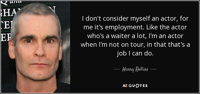 I don't consider myself an actor, for me it's employment. Like the actor who's a waiter a lot, I'm an actor when I'm not on tour, in that that's a job I can do. - Henry Rollins