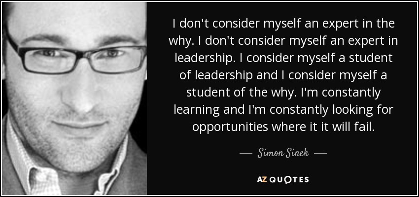 I don't consider myself an expert in the why. I don't consider myself an expert in leadership. I consider myself a student of leadership and I consider myself a student of the why. I'm constantly learning and I'm constantly looking for opportunities where it it will fail. - Simon Sinek