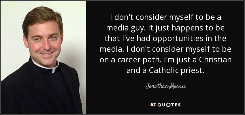 I don't consider myself to be a media guy. It just happens to be that I've had opportunities in the media. I don't consider myself to be on a career path. I'm just a Christian and a Catholic priest. - Jonathan Morris