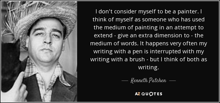 I don't consider myself to be a painter. I think of myself as someone who has used the medium of painting in an attempt to extend - give an extra dimension to - the medium of words. It happens very often my writing with a pen is interrupted with my writing with a brush - but I think of both as writing. - Kenneth Patchen