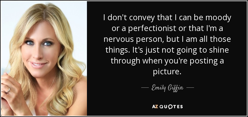 I don't convey that I can be moody or a perfectionist or that I'm a nervous person, but I am all those things. It's just not going to shine through when you're posting a picture. - Emily Giffin