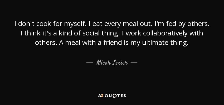 I don't cook for myself. I eat every meal out. I'm fed by others. I think it's a kind of social thing. I work collaboratively with others. A meal with a friend is my ultimate thing. - Micah Lexier