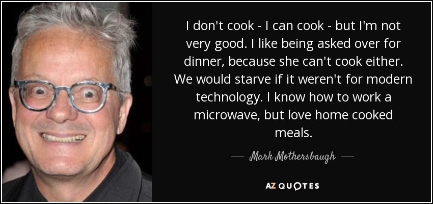 I don't cook - I can cook - but I'm not very good. I like being asked over for dinner, because she can't cook either. We would starve if it weren't for modern technology. I know how to work a microwave, but love home cooked meals. - Mark Mothersbaugh
