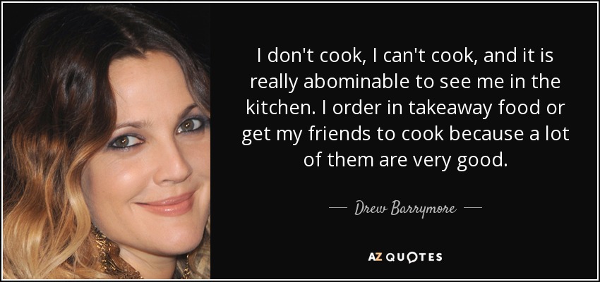 I don't cook, I can't cook, and it is really abominable to see me in the kitchen. I order in takeaway food or get my friends to cook because a lot of them are very good. - Drew Barrymore
