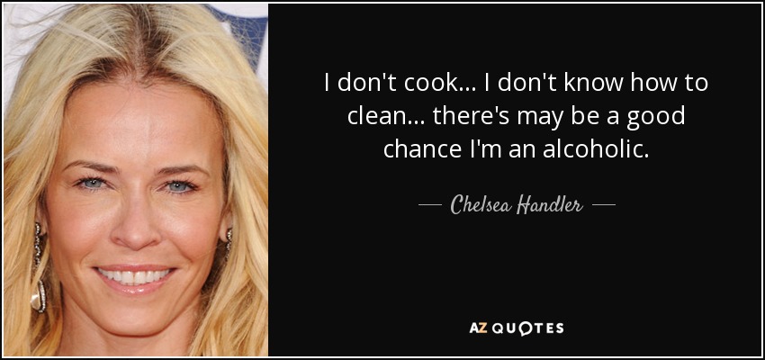 I don't cook... I don't know how to clean... there's may be a good chance I'm an alcoholic. - Chelsea Handler