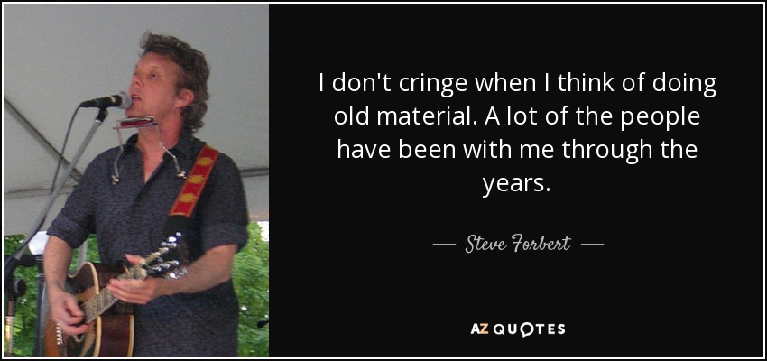 I don't cringe when I think of doing old material. A lot of the people have been with me through the years. - Steve Forbert