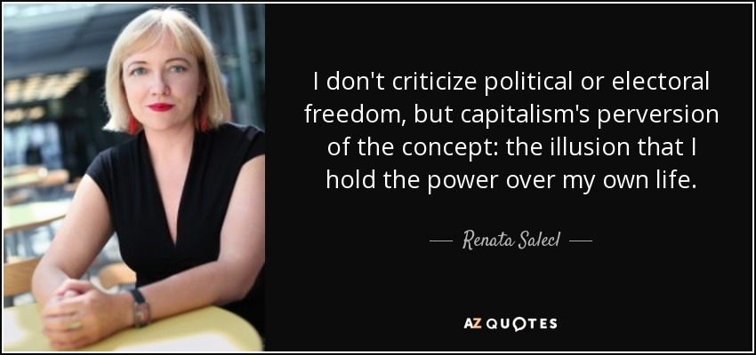 I don't criticize political or electoral freedom, but capitalism's perversion of the concept: the illusion that I hold the power over my own life. - Renata Salecl