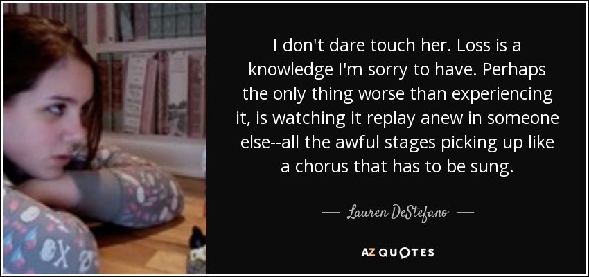 I don't dare touch her. Loss is a knowledge I'm sorry to have. Perhaps the only thing worse than experiencing it, is watching it replay anew in someone else--all the awful stages picking up like a chorus that has to be sung. - Lauren DeStefano