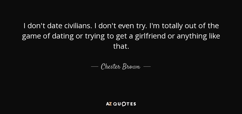 I don't date civilians. I don't even try. I'm totally out of the game of dating or trying to get a girlfriend or anything like that. - Chester Brown
