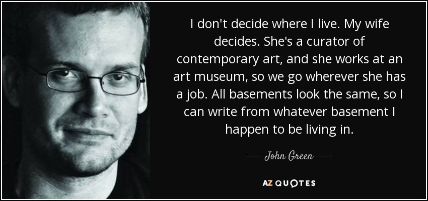 I don't decide where I live. My wife decides. She's a curator of contemporary art, and she works at an art museum, so we go wherever she has a job. All basements look the same, so I can write from whatever basement I happen to be living in. - John Green