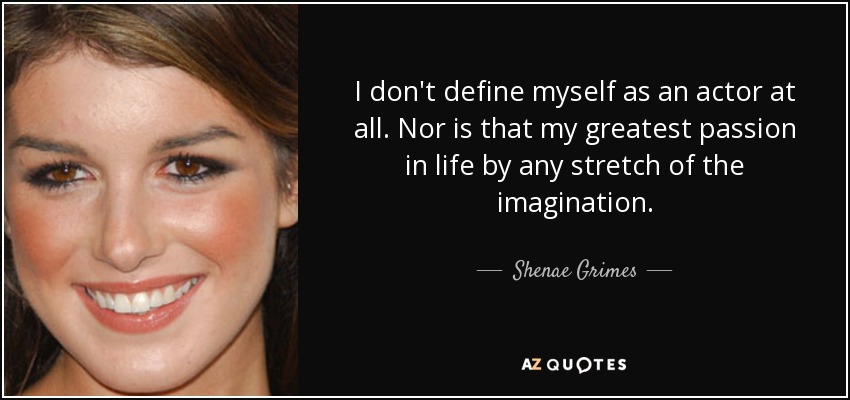 I don't define myself as an actor at all. Nor is that my greatest passion in life by any stretch of the imagination. - Shenae Grimes