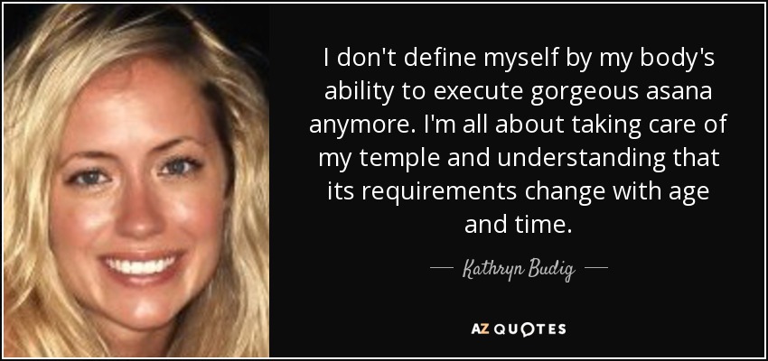 I don't define myself by my body's ability to execute gorgeous asana anymore. I'm all about taking care of my temple and understanding that its requirements change with age and time. - Kathryn Budig