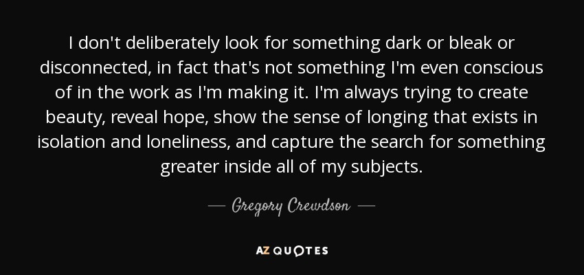 I don't deliberately look for something dark or bleak or disconnected, in fact that's not something I'm even conscious of in the work as I'm making it. I'm always trying to create beauty, reveal hope, show the sense of longing that exists in isolation and loneliness, and capture the search for something greater inside all of my subjects. - Gregory Crewdson