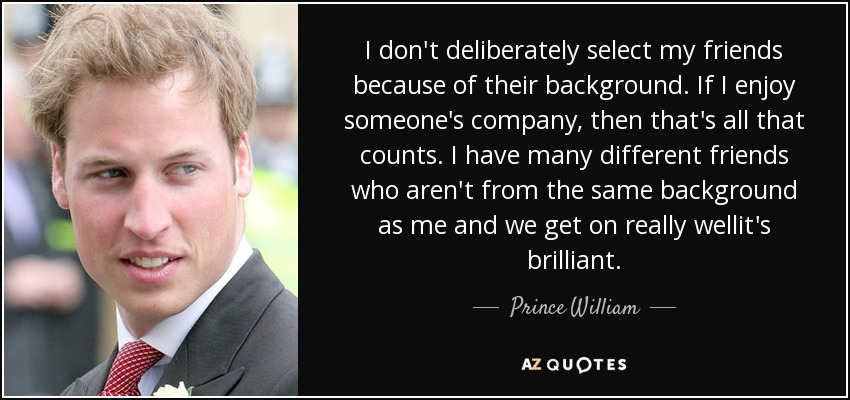 I don't deliberately select my friends because of their background. If I enjoy someone's company, then that's all that counts. I have many different friends who aren't from the same background as me and we get on really wellit's brilliant. - Prince William