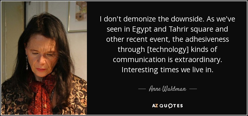 I don't demonize the downside. As we've seen in Egypt and Tahrir square and other recent event, the adhesiveness through [technology] kinds of communication is extraordinary. Interesting times we live in. - Anne Waldman