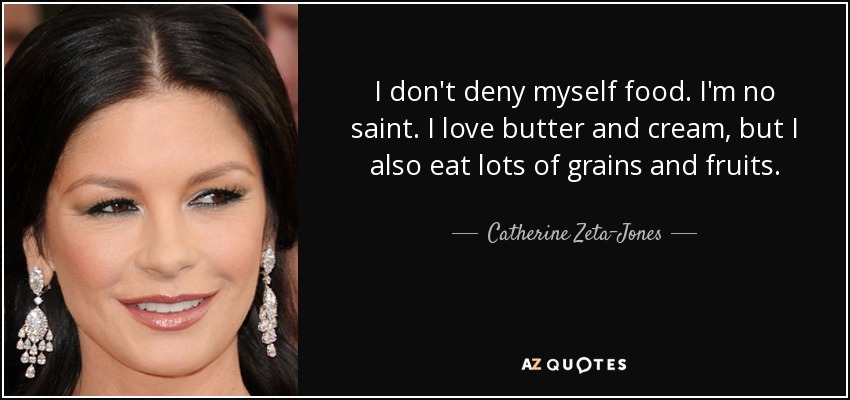 I don't deny myself food. I'm no saint. I love butter and cream, but I also eat lots of grains and fruits. - Catherine Zeta-Jones