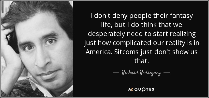 I don't deny people their fantasy life, but I do think that we desperately need to start realizing just how complicated our reality is in America. Sitcoms just don't show us that. - Richard Rodriguez