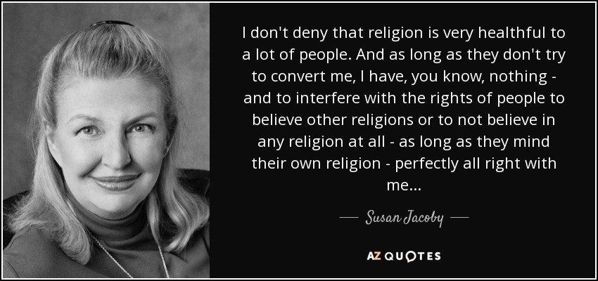 I don't deny that religion is very healthful to a lot of people. And as long as they don't try to convert me, I have, you know, nothing - and to interfere with the rights of people to believe other religions or to not believe in any religion at all - as long as they mind their own religion - perfectly all right with me... - Susan Jacoby