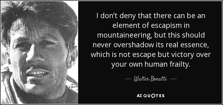 I don’t deny that there can be an element of escapism in mountaineering, but this should never overshadow its real essence, which is not escape but victory over your own human frailty. - Walter Bonatti