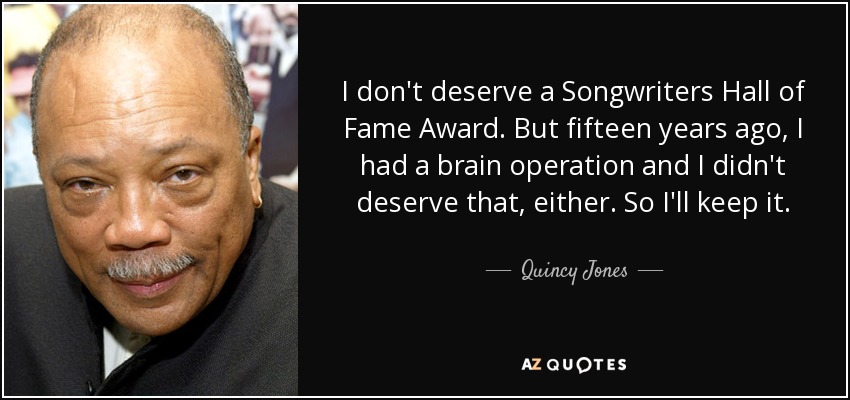 I don't deserve a Songwriters Hall of Fame Award. But fifteen years ago, I had a brain operation and I didn't deserve that, either. So I'll keep it. - Quincy Jones