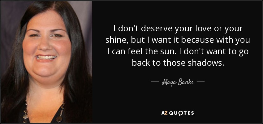 I don't deserve your love or your shine, but I want it because with you I can feel the sun. I don't want to go back to those shadows. - Maya Banks