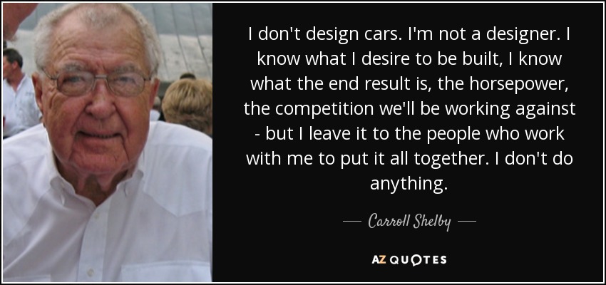 I don't design cars. I'm not a designer. I know what I desire to be built, I know what the end result is, the horsepower, the competition we'll be working against - but I leave it to the people who work with me to put it all together. I don't do anything. - Carroll Shelby