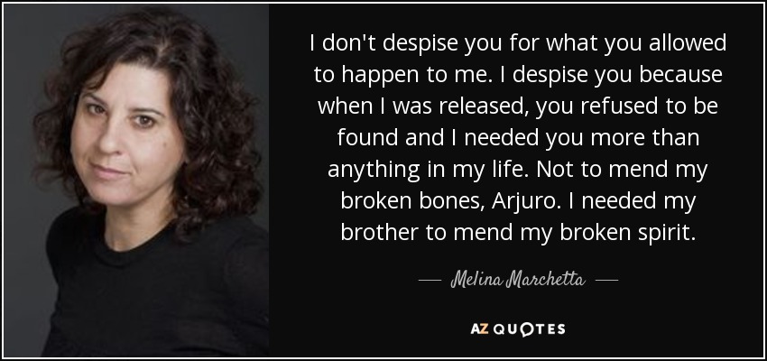 I don't despise you for what you allowed to happen to me. I despise you because when I was released, you refused to be found and I needed you more than anything in my life. Not to mend my broken bones, Arjuro. I needed my brother to mend my broken spirit. - Melina Marchetta