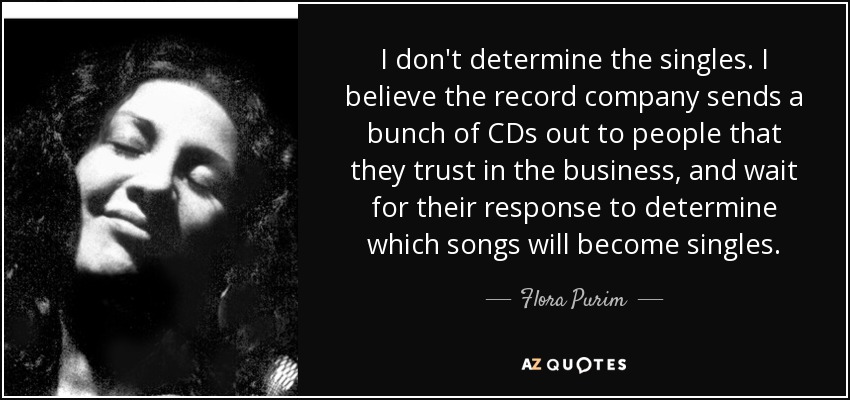 I don't determine the singles. I believe the record company sends a bunch of CDs out to people that they trust in the business, and wait for their response to determine which songs will become singles. - Flora Purim