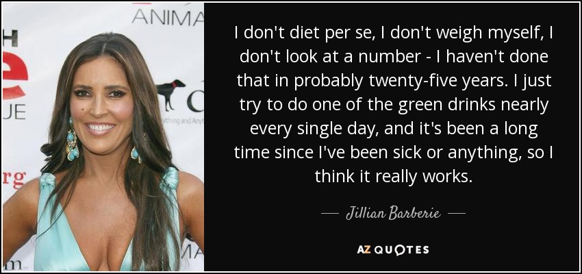 I don't diet per se, I don't weigh myself, I don't look at a number - I haven't done that in probably twenty-five years. I just try to do one of the green drinks nearly every single day, and it's been a long time since I've been sick or anything, so I think it really works. - Jillian Barberie