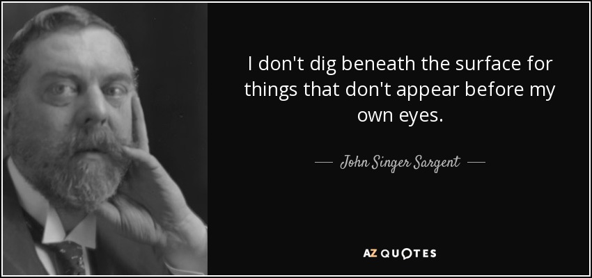 I don't dig beneath the surface for things that don't appear before my own eyes. - John Singer Sargent