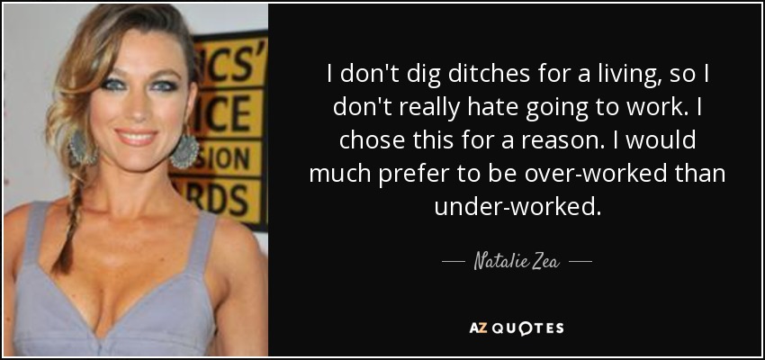 I don't dig ditches for a living, so I don't really hate going to work. I chose this for a reason. I would much prefer to be over-worked than under-worked. - Natalie Zea