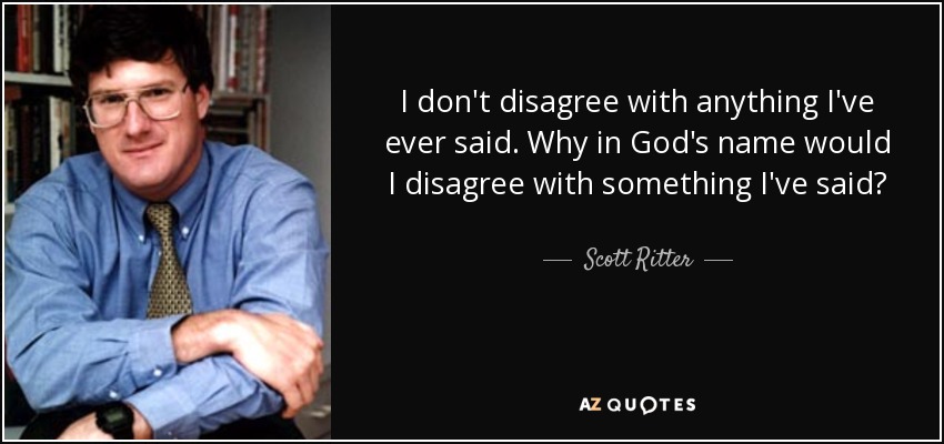 I don't disagree with anything I've ever said. Why in God's name would I disagree with something I've said? - Scott Ritter