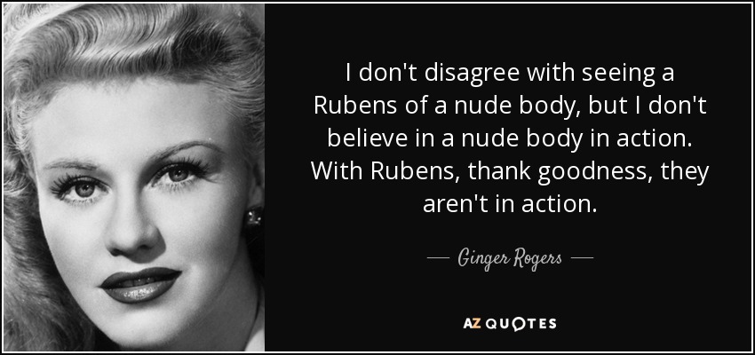 I don't disagree with seeing a Rubens of a nude body, but I don't believe in a nude body in action. With Rubens, thank goodness, they aren't in action. - Ginger Rogers