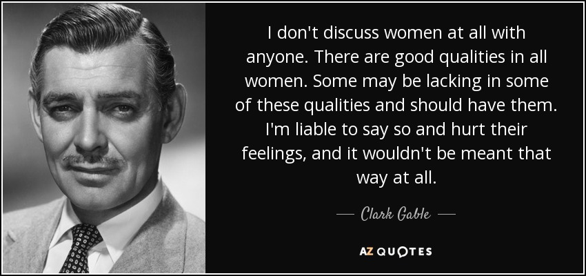 I don't discuss women at all with anyone. There are good qualities in all women. Some may be lacking in some of these qualities and should have them. I'm liable to say so and hurt their feelings, and it wouldn't be meant that way at all. - Clark Gable