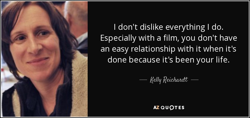 I don't dislike everything I do. Especially with a film, you don't have an easy relationship with it when it's done because it's been your life. - Kelly Reichardt