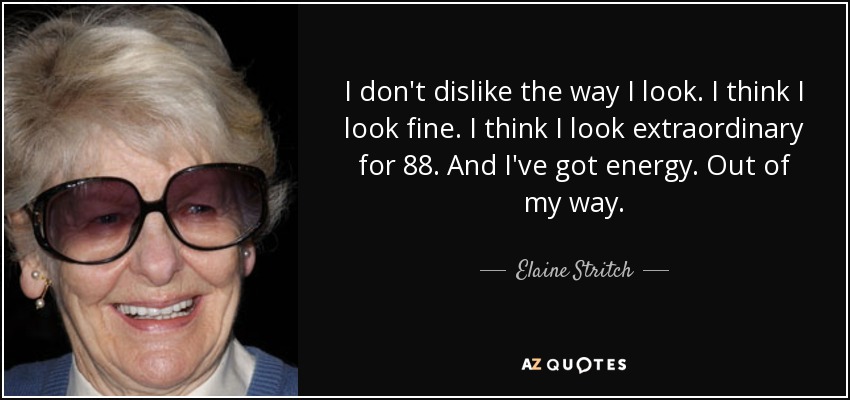 I don't dislike the way I look. I think I look fine. I think I look extraordinary for 88. And I've got energy. Out of my way. - Elaine Stritch