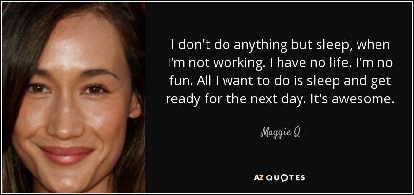 I don't do anything but sleep, when I'm not working. I have no life. I'm no fun. All I want to do is sleep and get ready for the next day. It's awesome. - Maggie Q