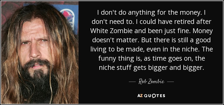 I don't do anything for the money. I don't need to. I could have retired after White Zombie and been just fine. Money doesn't matter. But there is still a good living to be made, even in the niche. The funny thing is, as time goes on, the niche stuff gets bigger and bigger. - Rob Zombie