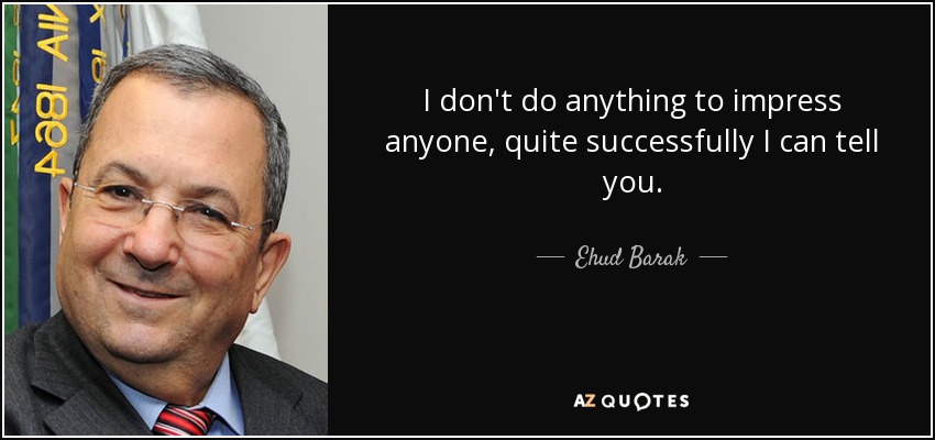 I don't do anything to impress anyone, quite successfully I can tell you. - Ehud Barak