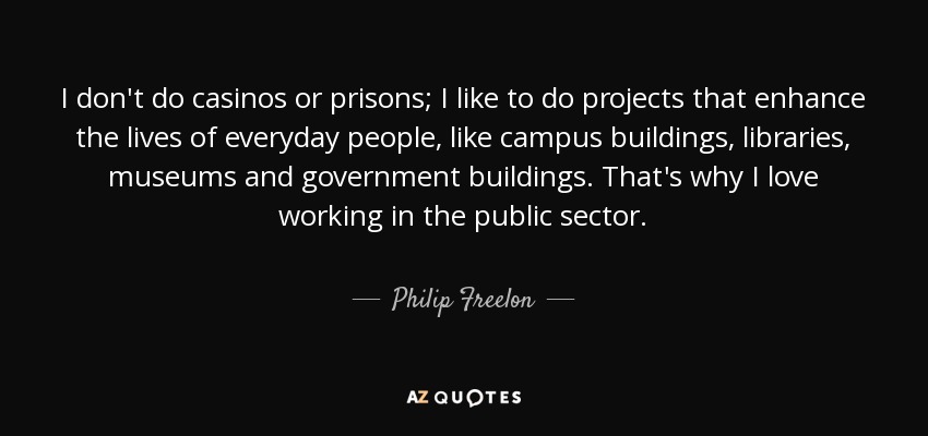 I don't do casinos or prisons; I like to do projects that enhance the lives of everyday people, like campus buildings, libraries, museums and government buildings. That's why I love working in the public sector. - Philip Freelon