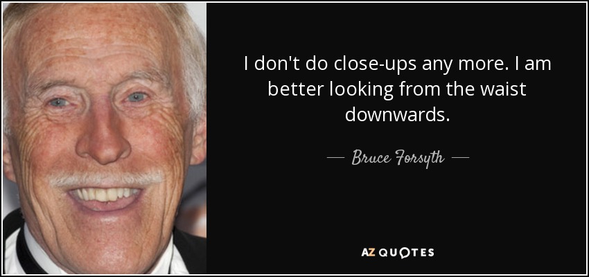 I don't do close-ups any more. I am better looking from the waist downwards. - Bruce Forsyth