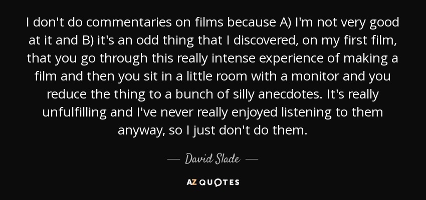 I don't do commentaries on films because A) I'm not very good at it and B) it's an odd thing that I discovered, on my first film, that you go through this really intense experience of making a film and then you sit in a little room with a monitor and you reduce the thing to a bunch of silly anecdotes. It's really unfulfilling and I've never really enjoyed listening to them anyway, so I just don't do them. - David Slade