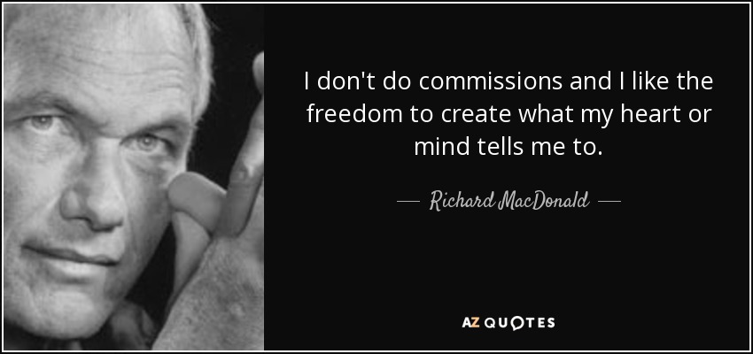 I don't do commissions and I like the freedom to create what my heart or mind tells me to. - Richard MacDonald