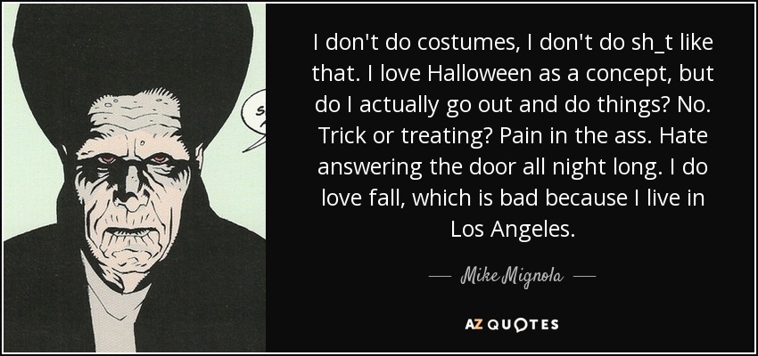 I don't do costumes, I don't do sh_t like that. I love Halloween as a concept, but do I actually go out and do things? No. Trick or treating? Pain in the ass. Hate answering the door all night long. I do love fall, which is bad because I live in Los Angeles. - Mike Mignola