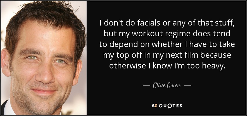 I don't do facials or any of that stuff, but my workout regime does tend to depend on whether I have to take my top off in my next film because otherwise I know I'm too heavy. - Clive Owen