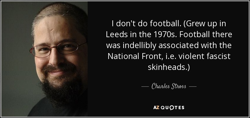 I don't do football. (Grew up in Leeds in the 1970s. Football there was indellibly associated with the National Front, i.e. violent fascist skinheads.) - Charles Stross