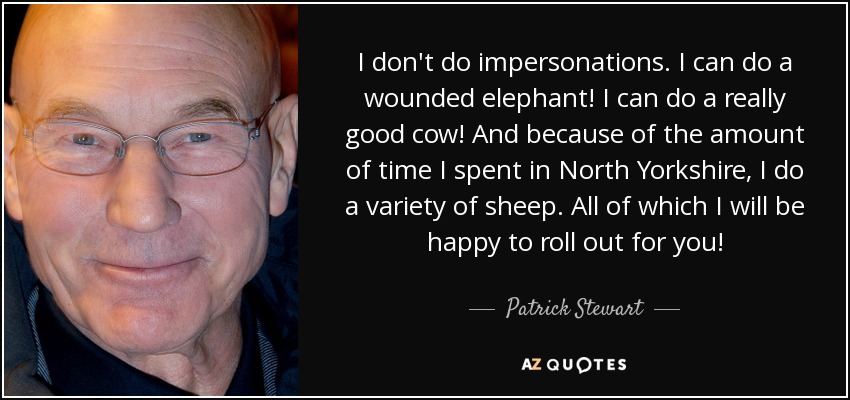 I don't do impersonations. I can do a wounded elephant! I can do a really good cow! And because of the amount of time I spent in North Yorkshire, I do a variety of sheep. All of which I will be happy to roll out for you! - Patrick Stewart