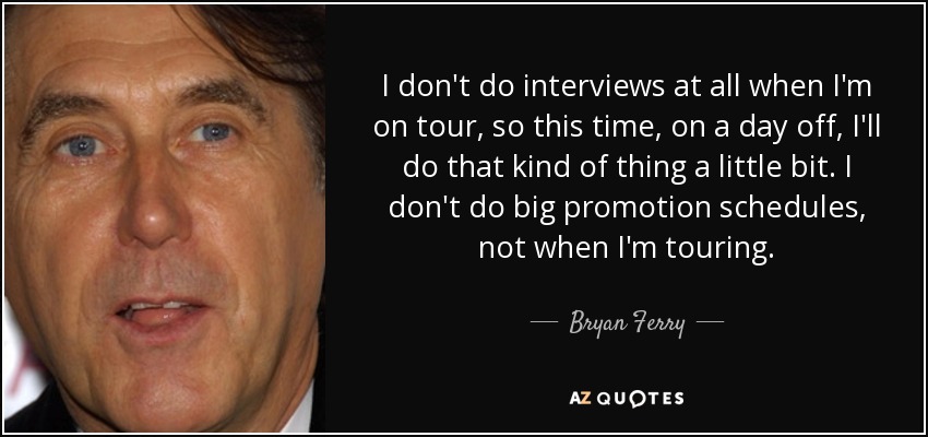 I don't do interviews at all when I'm on tour, so this time, on a day off, I'll do that kind of thing a little bit. I don't do big promotion schedules, not when I'm touring. - Bryan Ferry